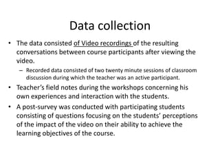 Data collection
• The data consisted of Video recordings of the resulting
conversations between course participants after viewing the
video.
– Recorded data consisted of two twenty minute sessions of classroom
discussion during which the teacher was an active participant.
• Teacher’s field notes during the workshops concerning his
own experiences and interaction with the students.
• A post-survey was conducted with participating students
consisting of questions focusing on the students’ perceptions
of the impact of the video on their ability to achieve the
learning objectives of the course.
 