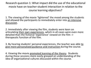 Research question 1: What impact did the use of the educational
movie have on teacher-student interaction in relation to the
course learning objectives?
1. The viewing of the movie ‘lightened’ the mood among the students
and allowed the participants to immediately enter into an intensive
discussion.
2. Immediately after viewing the film, students were keen on
articulating their own experiences, which in all cases were even more
detailed than the fictional ‘experience’ viewed on the film ->
therapeutic function of the film.
3. By hearing students’ personal experiences, the teacher was able to
give more personalized guidance and instruction during the course.
4. Viewing the movie promoted learning of the theory. Students
during these sessions more easily grasped an understanding of the
idea of organizational cultures discussed within the course.
 