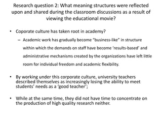Research question 2: What meaning structures were reflected
upon and shared during the classroom discussions as a result of
viewing the educational movie?
• Coporate culture has taken root in academy?
– Academic work has gradually become “business-like” in structure
within which the demands on staff have become ‘results-based’ and
administrative mechanisms created by the organizations have left little
room for individual freedom and academic flexibility.
• By working under this corporate culture, university teachers
described themselves as increasingly losing the ability to meet
students’ needs as a ‘good teacher’;
• While at the same time, they did not have time to concentrate on
the production of high quality research neither.
 