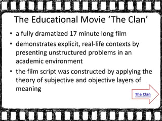 The Educational Movie ‘The Clan’
• a fully dramatized 17 minute long film
• demonstrates explicit, real-life contexts by
presenting unstructured problems in an
academic environment
• the film script was constructed by applying the
theory of subjective and objective layers of
meaning
 
