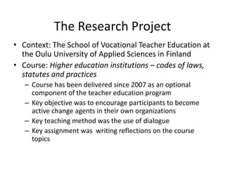 The Research Project
• Context: The School of Vocational Teacher Education at
the Oulu University of Applied Sciences in Finland
• Course: Higher education institutions – codes of laws,
statutes and practices
– Course has been delivered since 2007 as an optional
component of the teacher education program
– Key objective was to encourage participants to become
active change agents in their own organizations
– Key teaching method was the use of dialogue
– Key assignment was writing reflections on the course
topics
 
