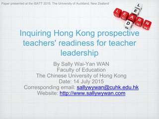 Inquiring Hong Kong prospective
teachers' readiness for teacher
leadership
By Sally Wai-Yan WAN
Faculty of Education
The Chinese University of Hong Kong
Date: 14 July 2015
Corresponding email: sallywywan@cuhk.edu.hk
Website: http://www.sallywywan.com
Paper presented at the ISATT 2015, The University of Auckland, New Zealand
 