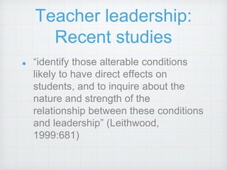 Teacher leadership:
Recent studies
“identify those alterable conditions
likely to have direct effects on
students, and to inquire about the
nature and strength of the
relationship between these conditions
and leadership” (Leithwood,
1999:681)
 