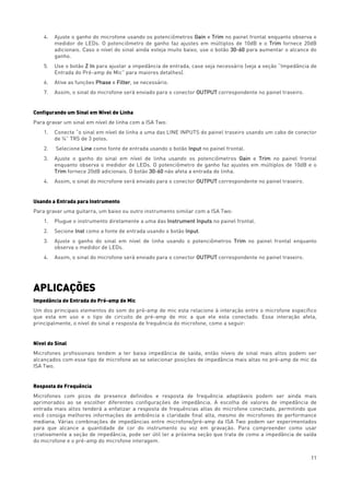 11
4. Ajuste o ganho do microfone usando os potenciômetros Gain e Trim no painel frontal enquanto observa o
medidor de LEDs. O potenciômetro de ganho faz ajustes em múltiplos de 10dB e o Trim fornece 20dB
adicionais. Caso o nível do sinal ainda esteja muito baixo, use o botão 30-60 para aumentar o alcance do
ganho.
5. Use o botão Z In para ajustar a impedância de entrada, case seja necessário (veja a seção “Impedância de
Entrada do Pré-amp de Mic” para maiores detalhes).
6. Ative as funções Phase e Filter, se necessário.
7. Assim, o sinal do microfone será enviado para o conector OUTPUT correspondente no painel traseiro.
Configurando um Sinal em Nível de Linha
Para gravar um sinal em nível de linha com a ISA Two:
1. Conecte “o sinal em nível de linha a uma das LINE INPUTS do painel traseiro usando um cabo de conector
de ¼” TRS de 3 polos.
2. Selecione Line como fonte de entrada usando o botão Input no painel frontal.
3. Ajuste o ganho do sinal em nível de linha usando os potenciômetros Gain e Trim no painel frontal
enquanto observa o medidor de LEDs. O potenciômetro de ganho faz ajustes em múltiplos de 10dB e o
Trim fornece 20dB adicionais. O botão 30-60 não afeta a entrada de linha.
4. Assim, o sinal do microfone será enviado para o conector OUTPUT correspondente no painel traseiro.
Usando a Entrada para Instrumento
Para gravar uma guitarra, um baixo ou outro instrumento similar com a ISA Two:
1. Plugue o instrumento diretamente a uma das Instrument Inputs no painel frontal.
2. Secione Inst como a fonte de entrada usando o botão Input.
3. Ajuste o ganho do sinal em nível de linha usando o potenciômetros Trim no painel frontal enquanto
observa o medidor de LEDs.
4. Assim, o sinal do microfone será enviado para o conector OUTPUT correspondente no painel traseiro.
APLICAÇÕES
Impedância de Entrada do Pré-amp de Mic
Um dos principais elementos do som do pré-amp de mic esta relaciono à interação entre o microfone específico
que esta em uso e o tipo de circuito de pré-amp de mic a que ele esta conectado. Essa interação afeta,
principalmente, o nível do sinal e resposta de frequência do microfone, como a seguir:
Nível do Sinal
Microfones profissionais tendem a ter baixa impedância de saída, então níveis de sinal mais altos podem ser
alcançados com esse tipo de microfone ao se selecionar posições de impedância mais altas no pré-amp de mic da
ISA Two.
Resposta de Frequência
Microfones com picos de presence definidos e resposta de frequência adaptáveis podem ser ainda mais
aprimorados ao se escolher diferentes configurações de impedância. A escolha de valores de impedância de
entrada mais altos tenderá a enfatizar a resposta de frequências altas do microfone conectado, permitindo que
você consiga melhores informações de ambiência e claridade final alta, mesmo de microfones de performance
mediana. Várias combinações de impedâncias entre microfone/pré-amp da ISA Two podem ser experimentados
para que alcance a quantidade de cor do instrumento ou voz em gravação. Para compreender como usar
criativamente a seção de impedância, pode ser útil ler a próxima seção que trata de como a impedância de saída
do microfone e o pré-amp do microfone interagem.
 