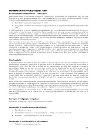 12
Impedância Regulável: Explicação a Fundo
Microfones dinâmicos de bobina móvel e condensadores
Praticamente todos os microfones dinâmicos e condensadores profissionais são desenvolvidos para ter uma
impedância de saída relativamente baixa, entre 150Ω e 300Ω a 1kHz. Os microfones são desenvolvidos para ter tais
impedâncias de saída baixas porque obtém-se as seguintes vantagens como resultado:
• Eles são menos suscetíveis à captação de ruídos
• Eles podem ser usados com cabos mais longos sem roll-off de frequências altas devido à capacitância do
cabo
O efeito colateral de se ter tal impedância de saída baixa é que a impedância de entrada do pré-amp de mic tem
maior efeito no nível de saída do microfone. Baixa impedância do pré-amp carrega a voltagem de saída do
microfone, e enfatiza qualquer variação da impedância de saída do microfone com frequência. Parear a
impedância de entrada do pré-amp à impedância de saída do microfone (por exemplo, fazer com que a impedância
de entrada do pré-amp de 200Ω bata com um microfone de 200Ω) ainda reduz a saída do microfone e relação
sinal-ruído em 6dB, o que é indesejável.
Para minimizar o carregamento do microfone, e maximizar a relação sinal-ruído, os pré-amps têm sido
desenvolvidos tradicionalmente para ter uma impedância de entrada cerca de dez vezes maior que o microfone
normal, entre 1,2Ω e 2kΩ. (O pré-amp original Focusrite ISA 110 foi desenvolvido seguindo essa convenção e tem a
impedância de entrada de 1,4KΩ a 1kHz). Configurações de impedância maiores que 2kΩ tendem a fazer as
variações relacionadas a frequências da saída do microfone menos significantes a configurações de impedância
baixa. Portanto, configurações de impedância alta levam à uma performance do microfone que é mais flat nas
áreas de frequências baixas e médias, e mais boost na área de frequências mais altas, quando comparadas a
configurações de impedância baixa.
Microfones de fita
A impedância de um microfone de fita é merecedora de menção especial, uma vez que esse tipo de microfone é
enormemente afetada pela impedância do pré-amp de mic. A impedância da fita nesse tipo de microfone é
incrivelmente baixa, perto de 0,2Ω, e precisa de um transformador de saída para converter a voltagem
extremamente baixa que ela gera em um sinal passível de ser amplificado por um pré-amp de mic. O
transformador de saída de um microfone de fita, geralmente, tem uma relação de cerca de 1:30
(primário:secundário) para aumentar a voltagem da fita a um nível útil, e essa relação do transformador tem o
efeito de aumentar a impedância de saída do mic para cerca de 200Ω a 1kHz. Entretanto, essa impedância do
transformador varia grandemente conforme a frequência – ela pode quase dobrar em algumas frequências
(conhecidas como ponto de ressonância) e tende a ter um roll-off de valores muito pequenos a frequências baixas
e altas.
Então, assim como com os microfones dinâmicos e condensadores, a impedância de entrada do pré-amp de mic
surte efeito nos níveis de sinal e resposta de frequência do transformador de saída do microfone de fita, e assim na
“qualidade do sinal” do microfone. É recomendável que um pré-amp de mic conectado a um microfone de fita deve
ter uma impedância de entrada de, pelo menos, 5 vezes a impedância nominal do microfone.
Para uma impedância de um microfone de fita de 30Ω a 120Ω, a impedância de entrada de 600Ω (Low) funcionará
bem. Para microfones de fita de 120Ω a 200Ω, a configuração de impedância de entrada de 1,4kΩ (ISA 110) é
recomendada.
Guia Rápido de Configurações de Impedância
Geralmente, as seleções a seguir alcançarão os tais resultados:
Configurações de Impedância alta do pré-amp de mic
• Gerará mais nível geral
• Tenderá a fazer a resposta de frequência baixa – e média – do microfone mais flat
• Melhorará a resposta de frequência alta do microfone
Configurações de Impedância baixa do pré-amp de mic
• Reduzirá o nível de saída do microfone
 
