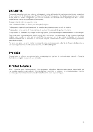 18
GARANTIA
Todos os produtos Focusrite são cobertos pela garantia contra defeitos de fabricação ou materiais por um período
de um ano à partir da data de compra. A Focusrite no Reino Unido, ou seus distribuidores autorizados em todo o
mundo, farão seu melhor para garantir que qualquer problema seja resolvido o mais rápido possível. Essa garantia
esta de acordo com os direitos legais do consumidor.
Essa garantia não cobre os seguintes itens:
Frete para e do vendedor ou fábrica para inspeção ou reparo;
Problemas em reparos feitos fora da rede de assistência técnica autorizada no país de compra;
Perda ou dano consequente, direto ou indireto, de qualquer tipo, causado de qualquer maneira;
Qualquer dano ou problema causado por abuso, negligencia, operação imprópria, armazenamento ou manutenção.
Caso um produto esteja defeituoso, primeiramente entre em contato com o vendedor de que comprou. Caso esse
produto seja enviado de volta ao fornecedor/fábrica, assegure-se de que esteja embalado corretamente,
preferencialmente com os materiais da embalagem original. Faremos nosso melhor para resolver o problema o
mais rápido possível.
Por favor, nos ajude a te servir melhor completando e nos enviando de volta o Cartão de Registro da Garantia, ou
fazendo o registro online em http://www.focusrite.com. Muito Obrigado!
Precisão
Embora todos os esforços tenham sido feitos para assegurar a precisão do conteúdo desse manual, a Focusrite
Audio Engineering Ltd não garante seu conteúdo.
Direitos Autorais
®2011 Focusrite Audio Engineering Ltd. Todos os direitos reservados. Nenhuma parte desse manual pode ser
reproduzida, copiada, armazenada em sistemas digitais, transmitida ou passada a terceiros de qualquer maneira
ou em qualquer formato sem o consenso direto da Focusrite Audio Engineering Ltd.
 