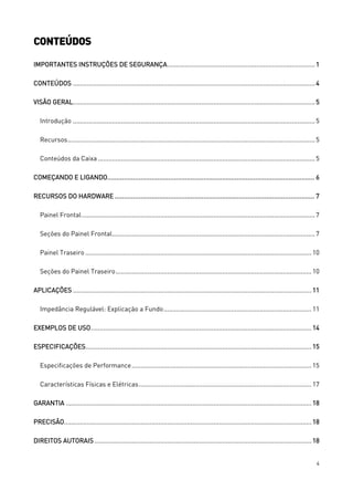 4
CONTEÚDOS
IMPORTANTES INSTRUÇÕES DE SEGURANÇA...................................................................................1
CONTEÚDOS ........................................................................................................................................4
VISÃO GERAL........................................................................................................................................5
Introdução ........................................................................................................................................5
Recursos...........................................................................................................................................5
Conteúdos da Caixa..........................................................................................................................5
COMEÇANDO E LIGANDO................................................................................................................ 6
RECURSOS DO HARDWARE ............................................................................................................ 7
Painel Frontal...................................................................................................................................7
Seções do Painel Frontal..................................................................................................................7
Painel Traseiro ............................................................................................................................... 10
Seções do Painel Traseiro.............................................................................................................. 10
APLICAÇÕES ...................................................................................................................................... 11
Impedância Regulável: Explicação a Fundo................................................................................... 11
EXEMPLOS DE USO............................................................................................................................ 14
ESPECIFICAÇÕES............................................................................................................................... 15
Especificações de Performance..................................................................................................... 15
Características Físicas e Elétricas................................................................................................. 17
GARANTIA .......................................................................................................................................... 18
PRECISÃO........................................................................................................................................... 18
DIREITOS AUTORAIS.......................................................................................................................... 18
 