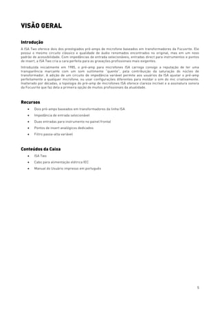 5
VISÃO GERAL
Introdução
A ISA Two oferece dois dos prestigiados pré-amps de microfone baseados em transformadores da Focusrite. Ele
possui o mesmo circuito clássico e qualidade de áudio renomados encontrados no original, mas em um novo
padrão de acessibilidade. Com impedâncias de entrada selecionáveis, entradas direct para instrumentos e pontos
de insert, a ISA Two cria a cara perfeita para as gravações profissionais mais exigentes.
Introduzida inicialmente em 1985, o pré-amp para microfones ISA carrega consigo a reputação de ter uma
transparência marcante com um som sutilmente “quente”, pela contribuição da saturação do núcleo de
transformador. A adição de um circuito de impedância variável permite aos usuários da ISA ajustar o pré-amp
perfeitamente a qualquer microfone, ou usar configurações diferentes para moldar o sim do mic criativamente.
Inalterado por décadas, a topologia do pré-amp de microfones ISA oferece clareza incrível e a assinatura sonora
da Focusrite que faz dela a primeira opção de muitos profissionais da atualidade.
Recursos
• Dois pré-amps baseados em transformadores da linha ISA
• Impedância de entrada selecionável
• Duas entradas para instrumento no painel frontal
• Pontos de insert analógicos dedicados
• Filtro passa-alta variável
Conteúdos da Caixa
• ISA Two
• Cabo para alimentação elétrica IEC
• Manual do Usuário impresso em português
 