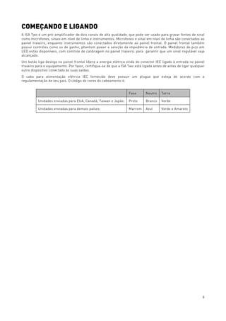 6
COMEÇANDO E LIGANDO
A ISA Two é um pré-amplificador de dois canais de alta qualidade, que pode ser usado para gravar fontes de sinal
como microfones, sinais em nível de linha e instrumentos. Microfones e sinal em nível de linha são conectados ao
painel traseiro, enquanto instrumentos são conectados diretamente ao painel frontal. O painel frontal também
possui controles como os de ganho, phantom power e seleção da impedância de entrada. Medidores de pico em
LED estão disponíveis, com controle de calibragem no painel traseiro, para garantir que um sinal regulável seja
alcançado.
Um botão liga-desliga no painel frontal libera a energia elétrica vinda do conector IEC ligado à entrada no painel
traseiro para o equipamento. Por favor, certifique-se de que a ISA Two está ligada antes de antes de ligar qualquer
outro dispositivo conectado às suas saídas.
O cabo para alimentação elétrica IEC fornecido deve possuir um plugue que esteja de acordo com a
regulamentação de seu país. O código de cores do cabeamento é:
Fase Neutro Terra
Unidades enviadas para EUA, Canadá, Taiwan e Japão: Preto Branco Verde
Unidades enviadas para demais países: Marrom Azul Verde e Amarelo
 