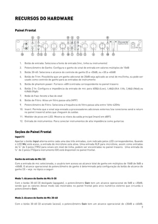 7
RECURSOS DO HARDWARE
Painel Frontal
1. Botão de entrada: Seleciona a fonte de entrada (mic, linha ou instrumento)
2. Potenciômetro de Ganho: Configura o ganho do sinal de entrada em valores múltiplos de 10dB
3. Botão 30-60: Seleciona o alcance do controle de ganho (0 a +30dB, ou +30 a +60dB
4. Botão de Trim: Possibilita que um ganho adicional de 20dB seja aplicado ao sinal de mic/linha, ou pode ser
usado como controle de ganho para as entradas de instrumento
5. Botão de phantom power: Fornece +48V à entrada correspondente no painel traseiro
6. Botão Z In: Configura a impedância da entrada de mic para 600Ω (Low), 1,4kΩ (ISA 110), 2,4kΩ (Med) ou
6,8kΩ (High)
7. Botão de Fase: Inverte a fase do sinal
8. Botão de Filtro: Ativa um filtro passa-alta (HPF)
9. Potenciômetro de Filtro: Seleciona a frequência do filtro passa-alta entre 16Hz-420Hz
10. Insert: Permite que o sinal seja enviado a processadores adicionais externos (via conectores send e return
no painel traseiro) antes que cheguem às saídas
11. Medidor de picos em LED: Mostra os níveis da saída principal (main) em dBFS
12. Entrada de instrumentos: Para conectar instrumentos de alta impedância como guitarras
Seções do Painel Frontal
Input (1)
Apertar o botão Input alterna entre cada uma das três entradas, com indicado pelos LED correspondentes. Quando
o LED Mic está aceso, a entrada de microfone esta ativa. Uma entrada XLR para microfone, assim como entradas
de ¼” de 3 polos (TRS) para sinais em nível de linha, podem ser encontradas no painel traseiro. Uma entrada de
¼” de 2 polos (TS)para instrumento (DI) está disponível no painel frontal.
Ganho da entrada de Mic (2)
Com a entrada de mic selecionada, o usuário tem acesso ao alcance total de ganho em múltiplos de 10dB de 0dB a
+60dB. O alcance operacional do potenciômetro de ganho é determinado pela configuração do botão de alcance de
ganho (3) – veja no tópico a seguir:
Modo 1: Alcance do Ganho de Mic 0-30
Com o botão 30-60 (3) desligado (apagado), o potenciômetro Gain tem um alcance operacional de 0dB a +30dB,
sendo que os valores desse modo são mostrados no painel frontal pelo arco numérico externo que circunda o
potenciômetro Gain.
Modo 2: Alcance do Ganho de Mic 30-60
Com o botão 30-60 (3) acionado (aceso), o potenciômetro Gain tem um alcance operacional de +30dB a +60dB,
 