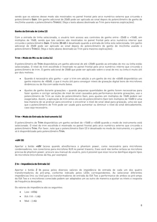 8
sendo que os valores desse modo são mostrados no painel frontal pelo arco numérico externo que circunda o
potenciômetro Gain. Um ganho adicional de 20dB pode ser aplicado ao sinal depois do potenciômetro de ganho de
mic/linha usando o potenciômetro Trim(4). (Veja o texto abaixo destinado ao Trim para maiores explicações).
Ganho da Entrada de Linha (2)
Com a entrada de linha selecionada, o usuário tem acesso aos controles de ganho entre -20dB e +10dB, em
múltiplos de 10dB, sendo que tais valores são mostrados no painel frontal pelo arco numérico interior que
circunda o potenciômetro Gain. O botão 30-60 é desativado quando a entrada de linha esta selecionada. Um ganho
adicional de 20dB pode ser aplicado ao sinal depois do potenciômetro de ganho de mic/linha usando o
potenciômetro Trim(4). (Veja o texto abaixo destinado ao Trim para maiores explicações).
Trim – Modo de Mic ou de Linha (4)
O potenciômetro de Trim disponibiliza um ganho adicional de até +20dB quando as entradas de mic ou linha estão
selecionadas. O nível do trim escolhido é mostrado no painel frontal pelo arco numérico interno que circunda o
potenciômetro de trim. O ganho adicional de 20dB que pode ser aplicado sobre o sinal de mic ou linha é muito útil
por dois motivos:
• Quando é necessário alto ganho – usar o trim em adição a um ganho de mic de +60dB disponibiliza um
ganho máximo de +80dB, o que é muito útil para conseguir níveis de gravação digital bons de microfones
dinâmicos ou de fita com saída muito baixa.
• Ajustes de ganho durante gravações – quando pequenas quantidades de ganho forem necessárias para
fazer ajustes e corrigir variações de nível de sinal causados pela performance durante gravações, use o
potenciômetro de Trim ao invés do potenciômetro Gain, pois ajustes em múltiplos de 10dB podem ser
exagerados. Assim, a aplicação do trim antes do uso do potenciômetro Gain (em múltiplos de 10dB) é uma
boa maneira de se praticar para encontrar o encontrar o nível de sinal ideal para gravação, uma vez que
que o potenciômetro de Trim pode ser usado para aumentar ou diminuir o nível do sinal delicadamente,
caso seja necessário.
Trim – Modo de Entrada de Instrumento (4)
O potenciômetro de Trim disponibiliza um ganho variável de +10dB a +40dB quando o modo de instrumento está
selecionado. O nível do trim escolhido é mostrado no painel frontal pelo arco numérico externo que circunda o
potenciômetro Trim. Por favor, note que o potenciômetro Gain (2) é desativado no modo de instrumento, e o ganho
só é disponibilizado pelo potenciômetro Trim.
+48V (5)
Apertar o botão +48V (aceso quando ativo)fornece o phantom power, como necessário para microfones
condensadores, nos conectores para microfone XLR no painel traseiro. Caso você não tenha certeza se microfone
precisa de phantom power, procure seu manual do usuário, pois é possível que esse recurso danifique alguns tipos
de microfone (microfones de fita, por exemplo).
Z In – Impedância de Entrada (6)
Apertar o botão Z In passa pelos diversos valores de impedância de entrada de cada um dos quatro
transformadores do pré-amp, conforme indicado pelos LEDs correspondentes. Ao selecionar diferentes
impedâncias (mic ou line) para os transformadores de entrada da ISA Two a performance de ambos os pré-amps
da ISA Two e o microfones conectado podem ser adaptados um ao outro de maneira a ajustar os níveis e resposta
de frequência desejados.
Os valores de impedância são os seguintes:
• Low - 600Ω
• ISA 110 – 1,4Ω
• Med – 2,4Ω
 