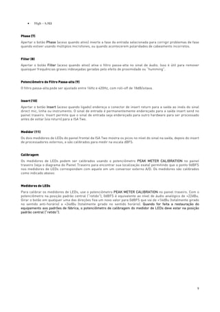 9
• High – 6,8Ω
Phase (7)
Apertar o botão Phase (aceso quando ativo) inverte a fase da entrada selecionada para corrigir problemas de fase
quando estiver usando múltiplos microfones, ou quando acontecerem polaridades de cabeamento incorretos.
Filter (8)
Apertar o botão Filter (aceso quando ativo) ativa o filtro passa-alta no sinal de áudio. Isso é útil para remover
quaisquer frequências graves indesejadas geradas pelo efeito de proximidade ou “humming”.
Potenciômetro de Filtro Passa-alta (9)
O filtro passa-alta pode ser ajustado entre 16Hz e 420Hz, com roll-off de 18dB/oitava.
Insert (10)
Apertar o botão Insert (aceso quando ligado) endereça o conector de insert return para a saída ao invés do sinal
direct mic, linha ou instrumento. O sinal de entrada é permanentemente endereçado para a saída insert send no
painel traseiro. Insert permite que o sinal de entrada seja endereçado para outro hardware para ser processado
antes de voltar (via return) para a ISA Two.
Medidor (11)
Os dois medidores de LEDs do painel frontal da ISA Two mostra os picos no nível do sinal na saída, depois do insert
de processadores externos, e são calibrados para medir na escala dBFS.
Calibragem
Os medidores de LEDs podem ser calibrados usando o potenciômetro PEAK METER CALIBRATION no painel
traseiro (veja o diagrama do Painel Traseiro para encontrar sua localização exata) permitindo que o ponto 0dBFS
nos medidores de LEDs correspondam com aquele em um conversor externo A/D. Os medidores são calibrados
como indicado abaixo:
Medidores de LEDs
Para calibrar os medidores de LEDs, use o potenciômetro PEAK METER CALIBRATION no painel traseiro. Com o
potenciômetro na posição padrão central (“retido”), 0dBFS é equivalente ao nível de áudio analógico de +22dBu.
Girar o botão em qualquer uma das direções fixa um novo valor para 0dBFS que vai de +16dBu (totalmente girado
no sentido anti-horário) a +24dBu (totalmente girado no sentido horário). Quando for feita a restauração do
equipamento aos padrões de fábrica, o potenciômetro de calibragem do medidor de LEDs deve estar na posição
padrão central (“retido”).
 