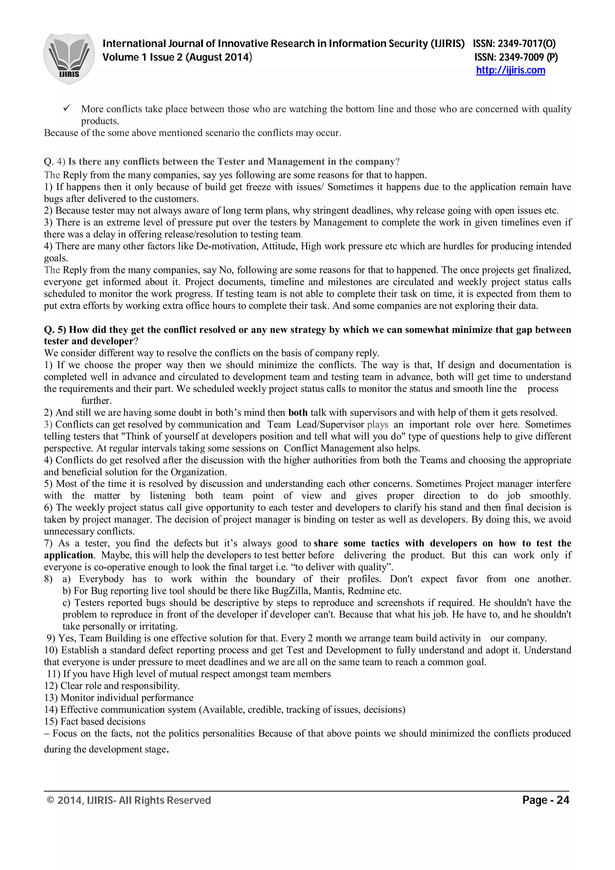 International Journal of Innovative Research in Information Security (IJIRIS) ISSN: 2349-7017(O)
Volume 1 Issue 2 (August 2014) ISSN: 2349-7009 (P)
http://ijiris.com
______________________________________________________________________________________________________
© 2014, IJIRIS- All Rights Reserved Page - 24
 More conflicts take place between those who are watching the bottom line and those who are concerned with quality
products.
Because of the some above mentioned scenario the conflicts may occur.
Q. 4) Is there any conflicts between the Tester and Management in the company?
The Reply from the many companies, say yes following are some reasons for that to happen.
1) If happens then it only because of build get freeze with issues/ Sometimes it happens due to the application remain have
bugs after delivered to the customers.
2) Because tester may not always aware of long term plans, why stringent deadlines, why release going with open issues etc.
3) There is an extreme level of pressure put over the testers by Management to complete the work in given timelines even if
there was a delay in offering release/resolution to testing team.
4) There are many other factors like De-motivation, Attitude, High work pressure etc which are hurdles for producing intended
goals.
The Reply from the many companies, say No, following are some reasons for that to happened. The once projects get finalized,
everyone get informed about it. Project documents, timeline and milestones are circulated and weekly project status calls
scheduled to monitor the work progress. If testing team is not able to complete their task on time, it is expected from them to
put extra efforts by working extra office hours to complete their task. And some companies are not exploring their data.
Q. 5) How did they get the conflict resolved or any new strategy by which we can somewhat minimize that gap between
tester and developer?
We consider different way to resolve the conflicts on the basis of company reply.
1) If we choose the proper way then we should minimize the conflicts. The way is that, If design and documentation is
completed well in advance and circulated to development team and testing team in advance, both will get time to understand
the requirements and their part. We scheduled weekly project status calls to monitor the status and smooth line the process
further.
2) And still we are having some doubt in both’s mind then both talk with supervisors and with help of them it gets resolved.
3) Conflicts can get resolved by communication and Team Lead/Supervisor plays an important role over here. Sometimes
telling testers that "Think of yourself at developers position and tell what will you do" type of questions help to give different
perspective. At regular intervals taking some sessions on Conflict Management also helps.
4) Conflicts do get resolved after the discussion with the higher authorities from both the Teams and choosing the appropriate
and beneficial solution for the Organization.
5) Most of the time it is resolved by discussion and understanding each other concerns. Sometimes Project manager interfere
with the matter by listening both team point of view and gives proper direction to do job smoothly.
6) The weekly project status call give opportunity to each tester and developers to clarify his stand and then final decision is
taken by project manager. The decision of project manager is binding on tester as well as developers. By doing this, we avoid
unnecessary conflicts.
7) As a tester, you find the defects but it’s always good to share some tactics with developers on how to test the
application. Maybe, this will help the developers to test better before delivering the product. But this can work only if
everyone is co-operative enough to look the final target i.e. “to deliver with quality”.
8) a) Everybody has to work within the boundary of their profiles. Don't expect favor from one another.
b) For Bug reporting live tool should be there like BugZilla, Mantis, Redmine etc.
c) Testers reported bugs should be descriptive by steps to reproduce and screenshots if required. He shouldn't have the
problem to reproduce in front of the developer if developer can't. Because that what his job. He have to, and he shouldn't
take personally or irritating.
9) Yes, Team Building is one effective solution for that. Every 2 month we arrange team build activity in our company.
10) Establish a standard defect reporting process and get Test and Development to fully understand and adopt it. Understand
that everyone is under pressure to meet deadlines and we are all on the same team to reach a common goal.
11) If you have High level of mutual respect amongst team members
12) Clear role and responsibility.
13) Monitor individual performance
14) Effective communication system (Available, credible, tracking of issues, decisions)
15) Fact based decisions
– Focus on the facts, not the politics personalities Because of that above points we should minimized the conflicts produced
during the development stage.
 