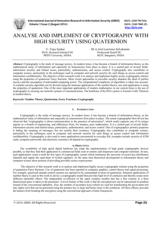 International Journal of Innovative Research in Information Security (IJIRIS) ISSN: 2349-7017(O)
Volume 1 Issue 2 (August 2014) ISSN: 2349-7009 (P)
http://ijiris.com
_______________________________________________________________________________________________________
© 2014, IJIRIS- All Rights Reserved Page-26
ANALYSE AND IMPLEMENT OF CRYPTOGRAPHY WITH
HIGH SECURITY USING QUATERNION
U. Vijay Sankar Dr.A.Arul Lawrence Selvakumar
Ph.D., Research Scholar/CSE Professor& Head/CSE
PRIST University, INDIA. RGIT, Bangalore, INDIA
Abstract- Cryptography is the study of message secrecy. In modern times, it has become a branch of information theory, as the
mathematical study of information and especially its transmission from place to place. It is a central part of several fields:
information security and related issues, particularly, authentication, and access control. Cryptography also contributes to
computer science, particularly in the techniques used in computer and network security for such things as access control and
information confidentiality. The objective of this research work is to analyze and implement highly secure cryptography scheme
using the properties of quaternion Farey fractions. More recent approaches to provable security abandon the ideal of perfect
secrecy and the assumption of unbounded computing power. The computational complexity of algorithms is taken into account.
A complex security algorithm can be devised using the immense applications of the number theory; one such application is using
the properties of quaternion. One of the most important applications of modern mathematics in our current times is the use of
cryptography in securing our network systems of communications. The backbone of the RSA system is Fermat's Little Theorem
in number theory
Keywords- Number Theory, Quaternion, Farey Fractions, Cryptography
1. INTRODUCTION
Cryptography is the study of message secrecy. In modern times, it has become a branch of information theory, as the
mathematical study of information and especially its transmission from place to place. The noted cryptographer Ron Rivest has
observed that "cryptography is about communication in the presence of adversaries", which neatly captures one of its unique
aspects as a branch of engineering, and differences from, for instance, pure mathematics. It is a central part of several fields:
information security and related issues, particularly, authentication, and access control. One of cryptography's primary purposes
is hiding the meaning of messages, but not usually their existence. Cryptography also contributes to computer science,
particularly in the techniques used in computer and network security for such things as access control and information
confidentiality. Cryptography is also used in many applications encountered in everyday life; examples include security of ATM
cards, computer passwords, and electronic commerce all depend on cryptography.
II. OBJECTIVES
The availability of high speed digital hardware has made the implementation of high grade cryptographic devices
possible, so that they find their application in commercial fields such as remote cash dispensers and computer terminals. In turn,
such applications create a need for few types of cryptographic system which minimizes the necessity of secure key distribution
channels and supply the equivalent of written signature. At the same time theoretical development in information theory and
computer science show promise of providing provably secure cryptosystem.
The objective of this research work is to analyze and implement highly secure cryptography scheme using the properties
of quaternion Farey fractions. Use of quaternion has been reported in computer graphics, control theory and signal processing.
For example, spacecraft attitude control systems are reported to be commanded in terms of quaternion. Immense applications of
number theory is used in this work to device a cryptography model that provides high level of confusion and thereby create more
diffusion (desirable effect). The independent co-efficient of the super complex number that has a free rotation in a three
dimensional space is taken as the parameter. A novel feature of this work is that the encrypted text can be represented in numbers
instead of the conventional alphabets. Also, the number of secondary keys (which are used for transforming the given plain text
into cipher text) that can be generated using the primary key is large and hence more is the confusion. All these effects, prevents
the hackers from breaking the encryption using the conventional approach of letter frequencies.
 