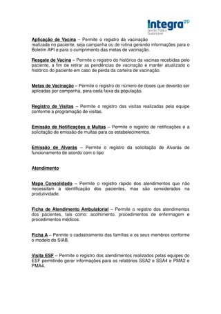 Aplicação de Vacina – Permite o registro da vacinação
realizada no paciente, seja campanha ou de rotina gerando informações para o
Boletim API e para o cumprimento das metas de vacinação.

Resgate de Vacina – Permite o registro do histórico da vacinas recebidas pelo
paciente, a fim de retirar as pendências de vacinação e manter atualizado o
histórico do paciente em caso de perda da carteira de vacinação.


Metas de Vacinação – Permite o registro do número de doses que deverão ser
aplicadas por campanha, para cada faixa da população.


Registro de Visitas – Permite o registro das visitas realizadas pela equipe
conforme a programação de visitas.


Emissão de Notificações e Multas – Permite o registro de notificações e a
solicitação de emissão de multas para os estabelecimentos.


Emissão de Alvarás – Permite o registro da solicitação de Alvarás de
funcionamento de acordo com o tipo


Atendimento


Mapa Consolidado – Permite o registro rápido dos atendimentos que não
necessitam a identificação dos pacientes, mas são considerados na
produtividade.


Ficha de Atendimento Ambulatorial – Permite o registro dos atendimentos
dos pacientes, tais como: acolhimento, procedimentos de enfermagem e
procedimentos médicos.


Ficha A – Permite o cadastramento das famílias e os seus membros conforme
o modelo do SIAB.


Visita ESF – Permite o registro dos atendimentos realizados pelas equipes do
ESF permitindo gerar informações para os relatórios SSA2 e SSA4 e PMA2 e
PMA4.
 