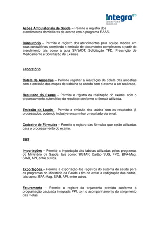 Ações Ambulatoriais de Saúde – Permite o registro dos
atendimentos domiciliares de acordo com o programa RAAS.


Consultório – Permite o registro dos atendimentos pela equipe médica em
seus consultórios permitindo a emissão de documentos completares a partir do
atendimento tais como a guia SP/SADT, Solicitação TFD, Prescrição de
Medicamento e Solicitação de Exames.



Laboratório


Coleta de Amostras – Permite registrar a realização da coleta das amostras
com a emissão dos mapas de trabalho de acordo com o exame a ser realizado.


Resultado do Exame – Permite o registro da realização do exame, com o
processamento automático do resultado conforme a fórmula utilizada.


Emissão do Laudo – Permite a emissão dos laudos com os resultados já
processados, podendo inclusive encaminhar o resultado via email.


Cadastro de Fórmulas – Permite o registro das fórmulas que serão utilizadas
para o processamento do exame.


SUS


Importações – Permite a importação das tabelas utilizadas pelos programas
do Ministério da Saúde, tais como: SIGTAP, Cartão SUS, FPO, BPA-Mag,
SIAB, API, entre outros.


Exportações – Permite a exportação dos registros do sistema de saúde para
os programas do Ministério da Saúde a fim de evitar a redigitação dos dados,
tais como: BPA-Mag, SIAB, API, entre outros.


Faturamento – Permite o registro do orçamento previsto conforme a
programação pactuada integrada PPI, com o acompanhamento do atingimento
das metas.
 