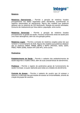 Relatório


Relatórios Operacionais – Permite a geração de relatórios focados
principalmente nos dados registrados pelos atendentes, quantificando os
registros relacionados ao atendimento. Alguns dos modelos que podemos
destacar são os relatórios de CID Notificáveis, Relação de exames solicitados,
Consumo de medicamento por faixa etária x população, entre outros.


Relatórios Gerenciais – Permite a geração de relatórios focados
principalmente na gestão da saúde, inclusive combinando áreas de saúde para
uma maior abrangência, além de uma geração gráfica.


Relatórios Legais – Permite a emissão de relatórios exigidos pelas leis que
norteiam o funcionamento do SUS. Alguns dos modelos que podemos destacar
são os relatórios RMNA, RMNB, BMPO e BSPO (ANVISA), SSA2, SSA4,
PMA2, PMA4 (SIAB), Boletim API (SIS-API), entre outros.


Parâmetros


Estabelecimento de Saúde – Permite o cadastro dos estabelecimentos de
saúde seguindo o modelo CNES, além de suas características de atendimento.


Prefeitura – Permite o registro de parâmetros gerais de funcionamento da
saúde municipal, os quais replicarão para todas as unidades de atendimento.


Controle de Acesso – Permite o cadastro de usuário que irá acessar o
sistema e a definição das permissões de acesso as funcionalidades, através da
criação de grupos de usuários.
 