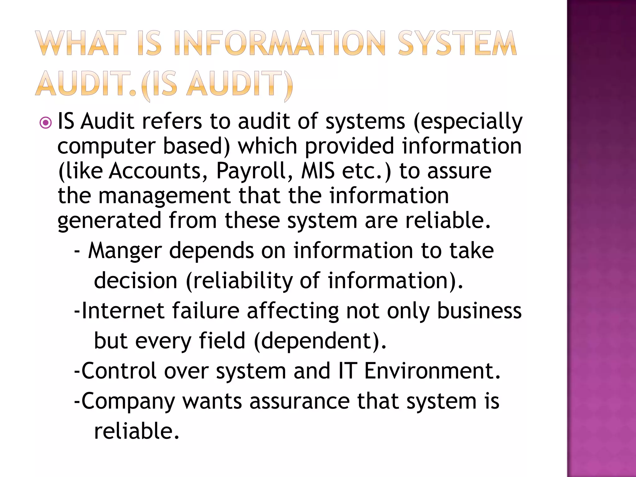  IS Audit refers to audit of systems (especially
computer based) which provided information
(like Accounts, Payroll, MIS etc.) to assure
the management that the information
generated from these system are reliable.
- Manger depends on information to take
decision (reliability of information).
-Internet failure affecting not only business
but every field (dependent).
-Control over system and IT Environment.
-Company wants assurance that system is
reliable.
 