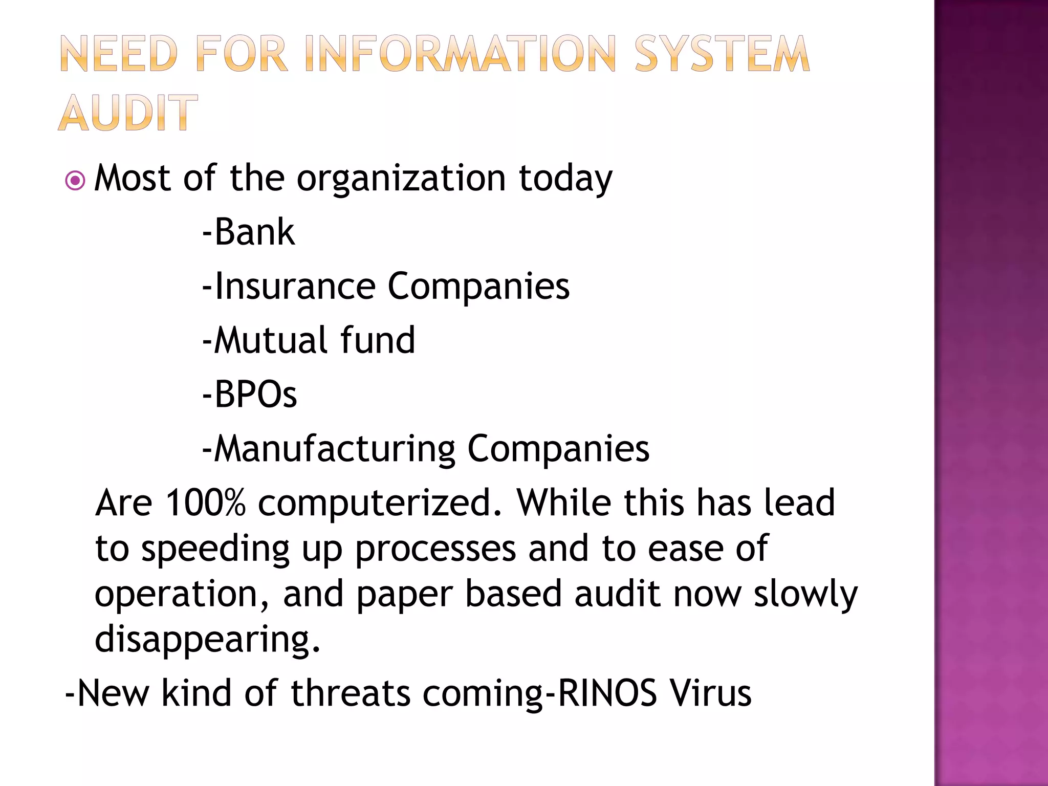  Most of the organization today
-Bank
-Insurance Companies
-Mutual fund
-BPOs
-Manufacturing Companies
Are 100% computerized. While this has lead
to speeding up processes and to ease of
operation, and paper based audit now slowly
disappearing.
-New kind of threats coming-RINOS Virus
 