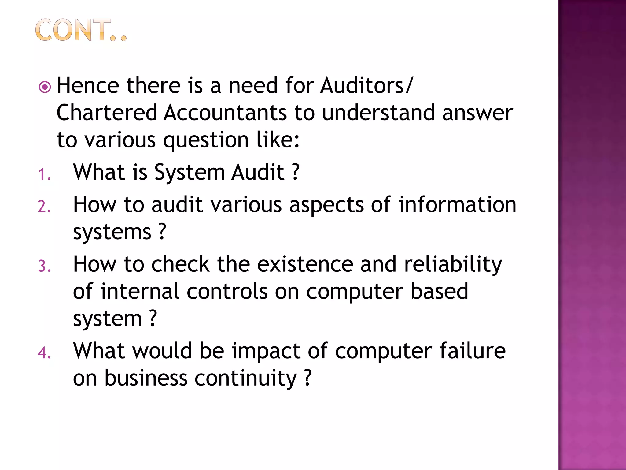 Hence there is a need for Auditors/
Chartered Accountants to understand answer
to various question like:
1. What is System Audit ?
2. How to audit various aspects of information
systems ?
3. How to check the existence and reliability
of internal controls on computer based
system ?
4. What would be impact of computer failure
on business continuity ?
 