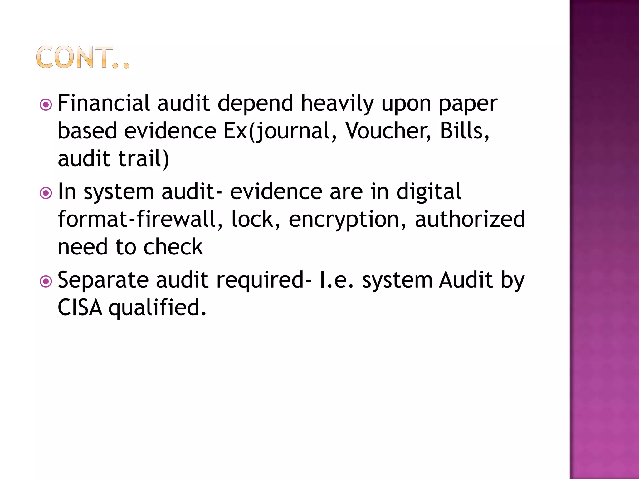  Financial audit depend heavily upon paper
based evidence Ex(journal, Voucher, Bills,
audit trail)
 In system audit- evidence are in digital
format-firewall, lock, encryption, authorized
need to check
 Separate audit required- I.e. system Audit by
CISA qualified.
 