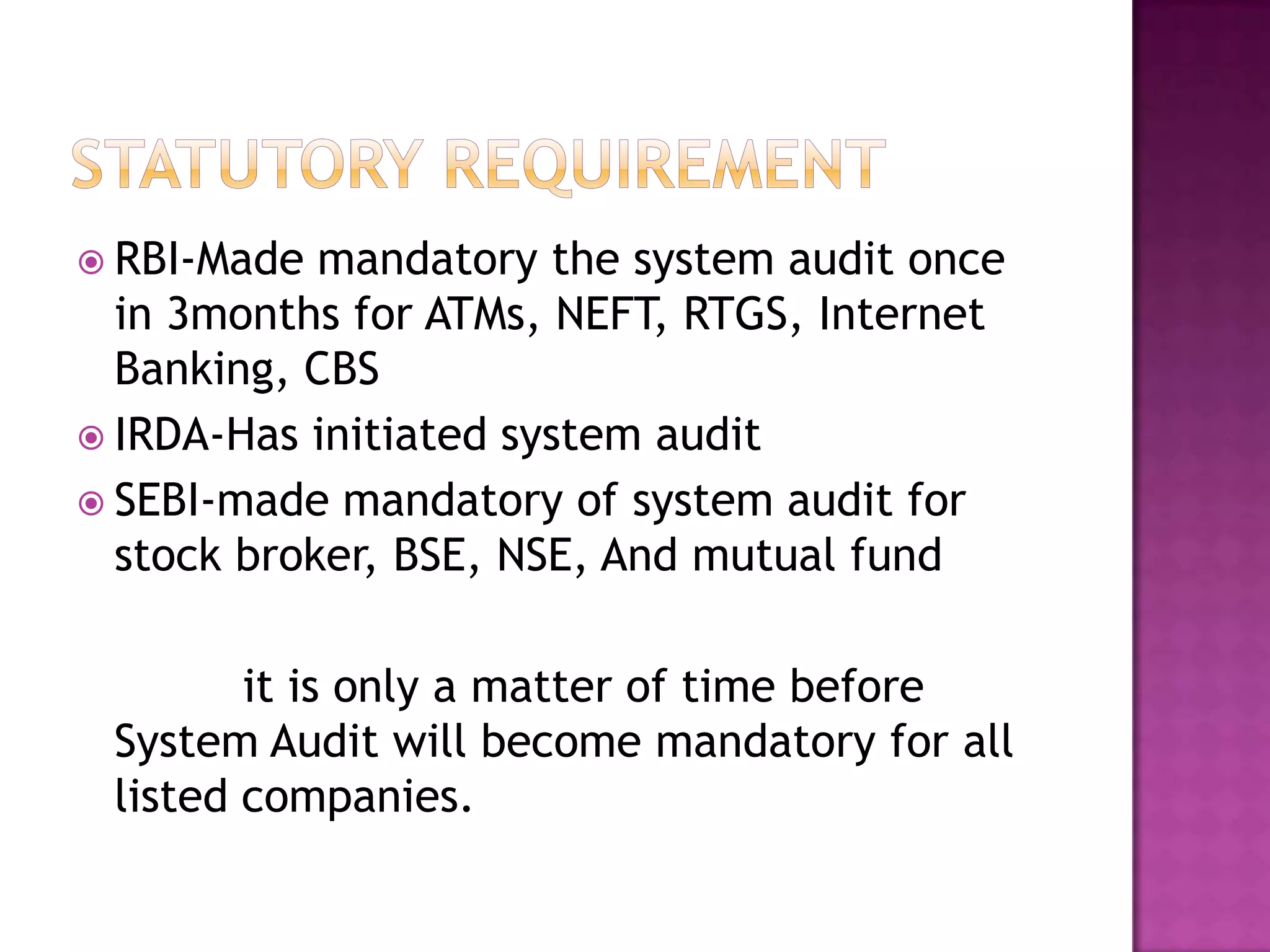  RBI-Made mandatory the system audit once
in 3months for ATMs, NEFT, RTGS, Internet
Banking, CBS
 IRDA-Has initiated system audit
 SEBI-made mandatory of system audit for
stock broker, BSE, NSE, And mutual fund
it is only a matter of time before
System Audit will become mandatory for all
listed companies.
 