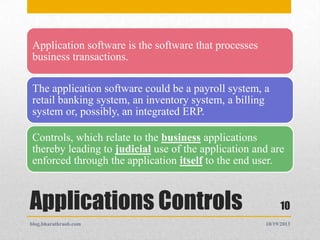 Application software is the software that processes
business transactions.

The application software could be a payroll system, a
retail banking system, an inventory system, a billing
system or, possibly, an integrated ERP.
Controls, which relate to the business applications
thereby leading to judicial use of the application and are
enforced through the application itself to the end user.

Applications Controls
blog.bharathraob.com

10
10/19/2013

 