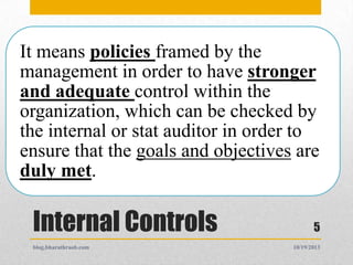 It means policies framed by the
management in order to have stronger
and adequate control within the
organization, which can be checked by
the internal or stat auditor in order to
ensure that the goals and objectives are
duly met.

Internal Controls
blog.bharathraob.com

5
10/19/2013

 