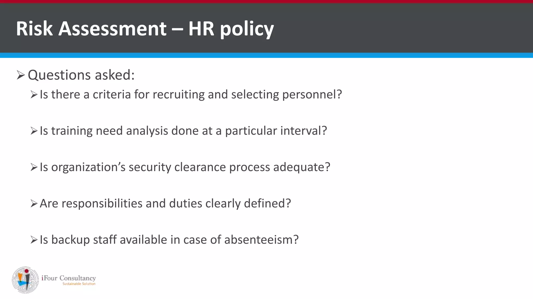 Risk Assessment – HR policy
Questions asked:
Is there a criteria for recruiting and selecting personnel?
Is training need analysis done at a particular interval?
Is organization’s security clearance process adequate?
Are responsibilities and duties clearly defined?
Is backup staff available in case of absenteeism?
Software Consultancy Indiahttp://www.ifourtechnolab.com
 