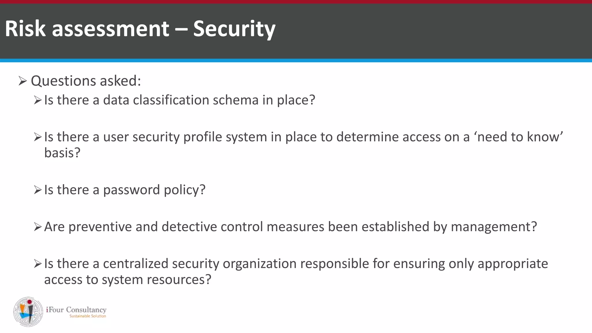  Questions asked:
Is there a data classification schema in place?
Is there a user security profile system in place to determine access on a ‘need to know’
basis?
Is there a password policy?
Are preventive and detective control measures been established by management?
Is there a centralized security organization responsible for ensuring only appropriate
access to system resources?
Risk assessment – Security
ISO for Software Outsourcing Companies in India Software Consultancy Indiahttp://www.ifourtechnolab.com
 