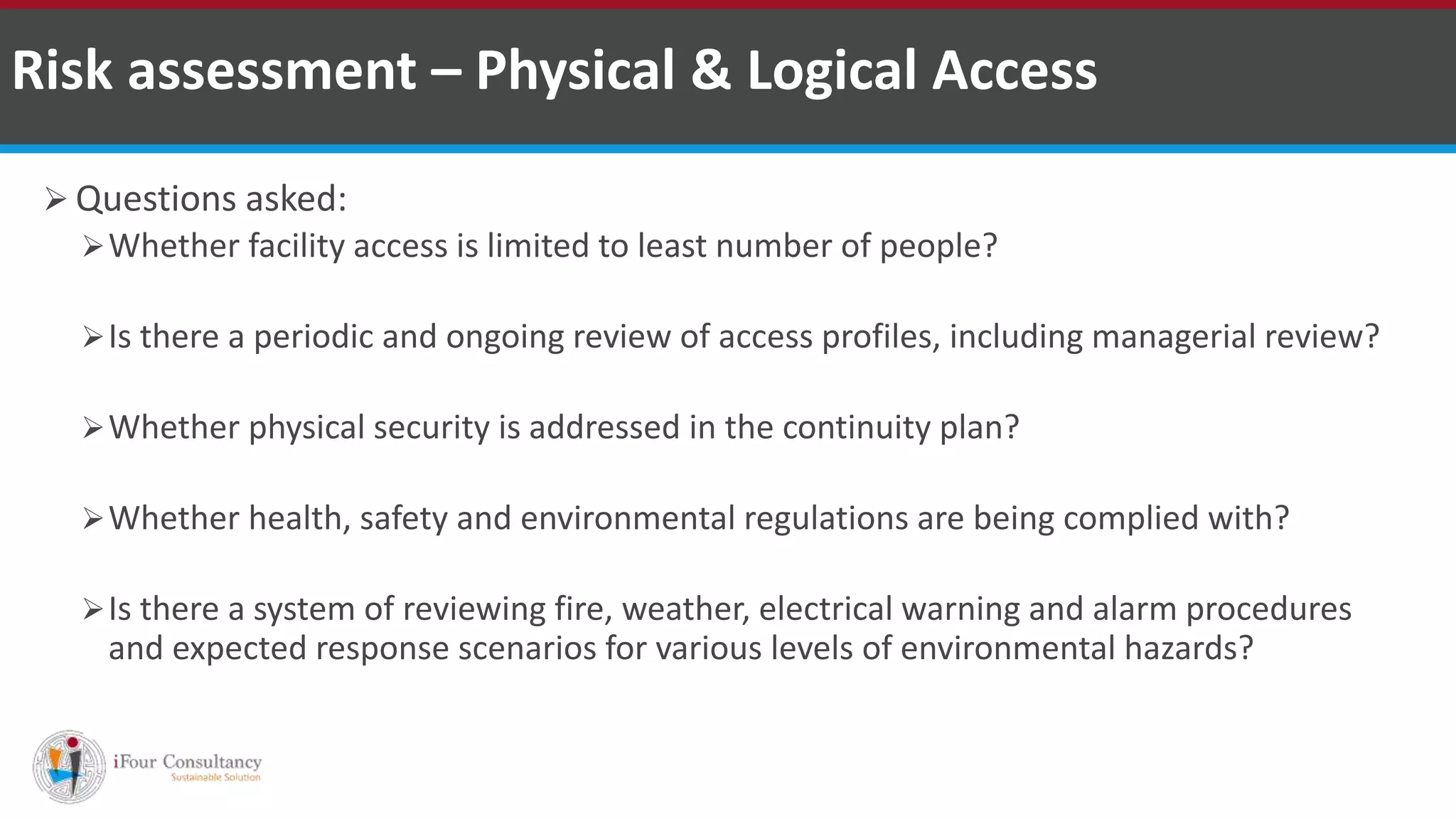  Questions asked:
Whether facility access is limited to least number of people?
Is there a periodic and ongoing review of access profiles, including managerial review?
Whether physical security is addressed in the continuity plan?
Whether health, safety and environmental regulations are being complied with?
Is there a system of reviewing fire, weather, electrical warning and alarm procedures
and expected response scenarios for various levels of environmental hazards?
Risk assessment – Physical & Logical Access
ISO for Software Outsourcing Companies in India Software Consultancy Indiahttp://www.ifourtechnolab.com
 