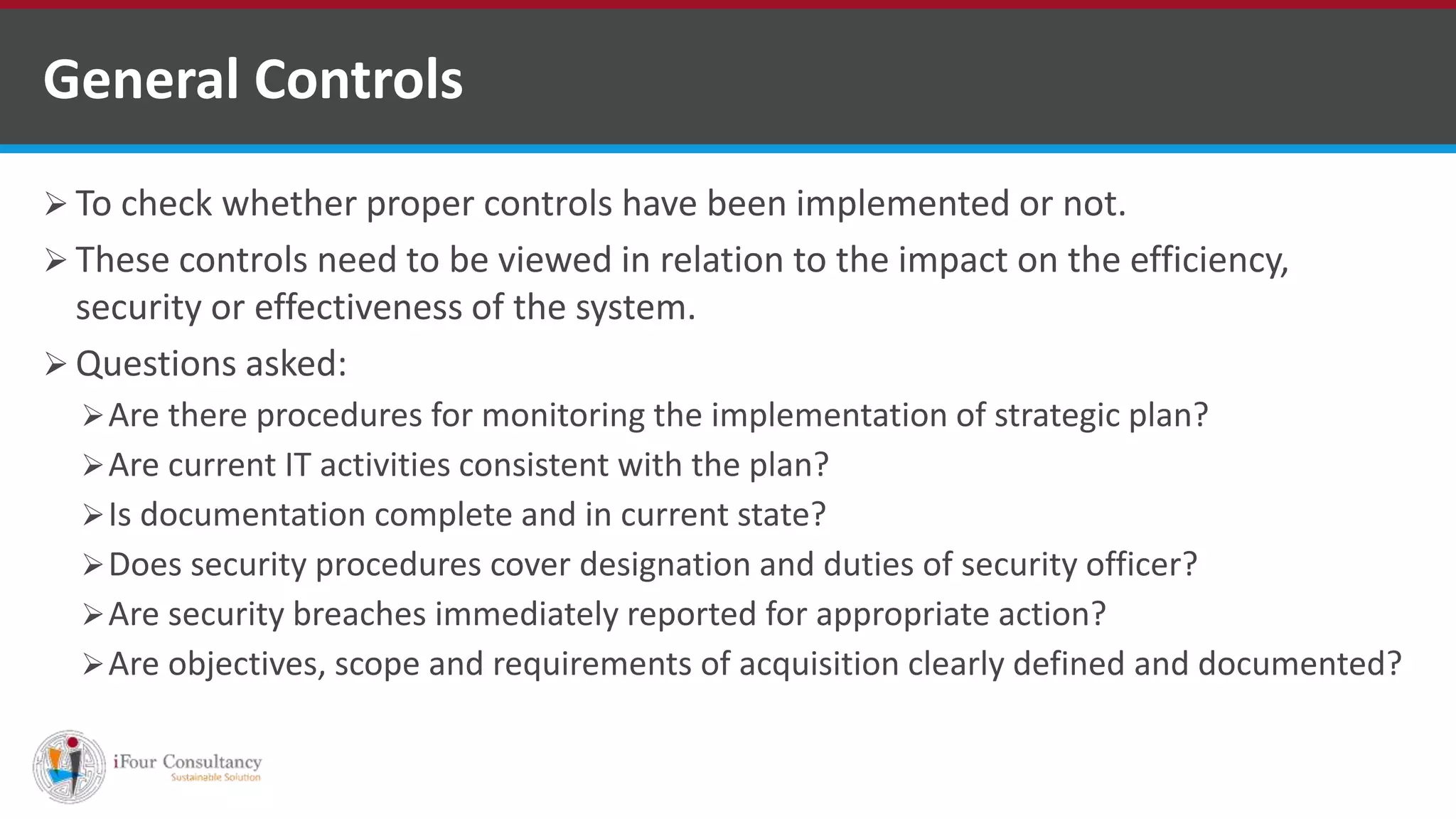  To check whether proper controls have been implemented or not.
 These controls need to be viewed in relation to the impact on the efficiency,
security or effectiveness of the system.
 Questions asked:
Are there procedures for monitoring the implementation of strategic plan?
Are current IT activities consistent with the plan?
Is documentation complete and in current state?
Does security procedures cover designation and duties of security officer?
Are security breaches immediately reported for appropriate action?
Are objectives, scope and requirements of acquisition clearly defined and documented?
General Controls
ISO for Software Outsourcing Companies in India
Software Consultancy Indiahttp://www.ifourtechnolab.com
 