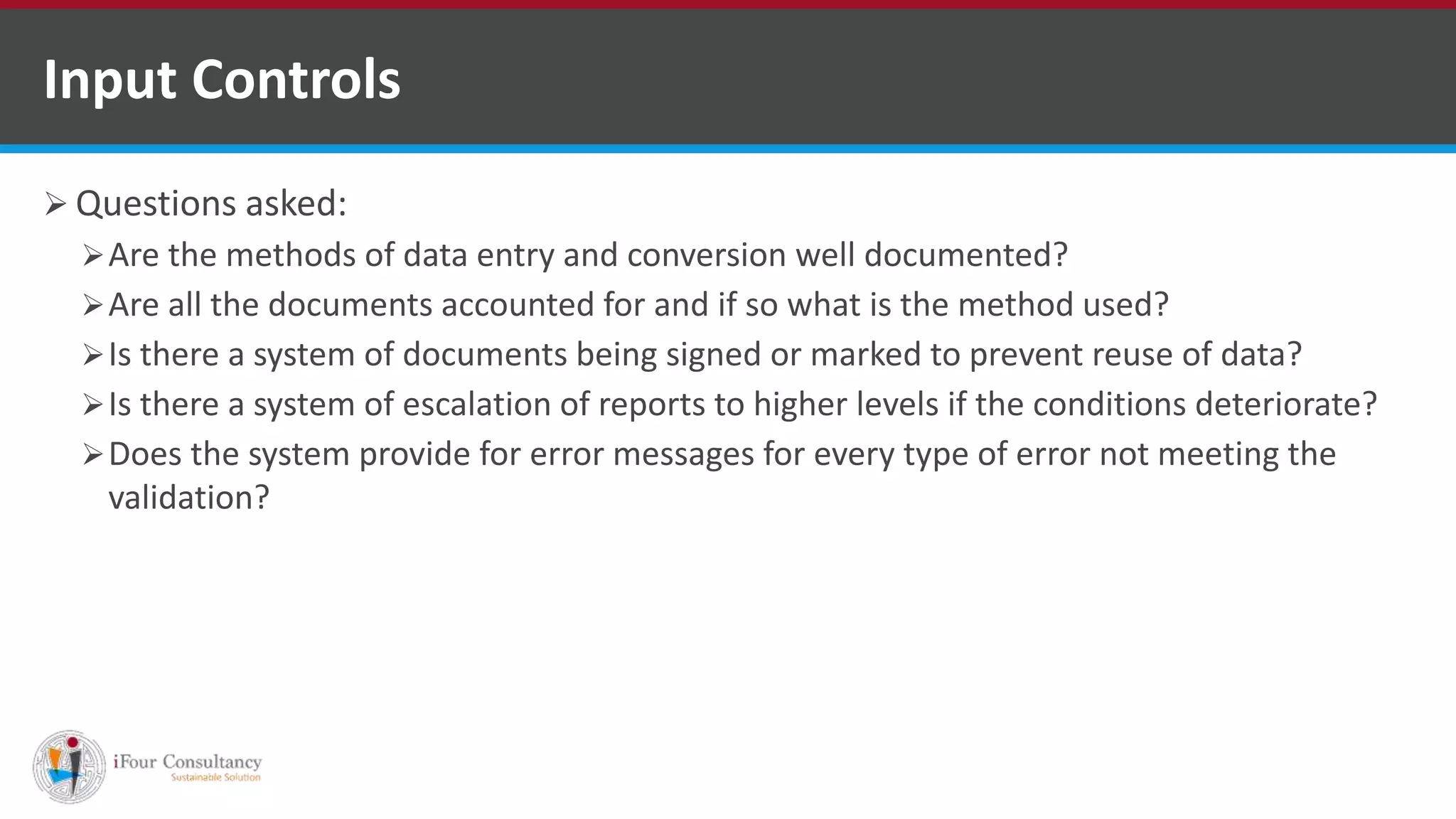  Questions asked:
Are the methods of data entry and conversion well documented?
Are all the documents accounted for and if so what is the method used?
Is there a system of documents being signed or marked to prevent reuse of data?
Is there a system of escalation of reports to higher levels if the conditions deteriorate?
Does the system provide for error messages for every type of error not meeting the
validation?
Input Controls
ISO for Software Outsourcing Companies in India
Software Consultancy Indiahttp://www.ifourtechnolab.com
 