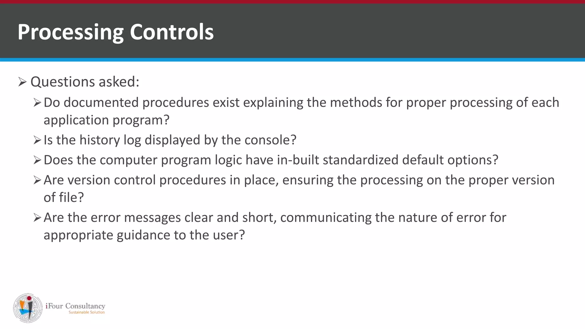 Questions asked:
Do documented procedures exist explaining the methods for proper processing of each
application program?
Is the history log displayed by the console?
Does the computer program logic have in-built standardized default options?
Are version control procedures in place, ensuring the processing on the proper version
of file?
Are the error messages clear and short, communicating the nature of error for
appropriate guidance to the user?
Processing Controls
ISO for Software Outsourcing Companies in India
Software Consultancy Indiahttp://www.ifourtechnolab.com
 