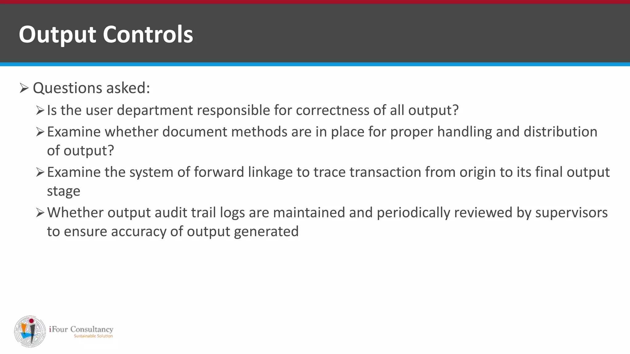  Questions asked:
Is the user department responsible for correctness of all output?
Examine whether document methods are in place for proper handling and distribution
of output?
Examine the system of forward linkage to trace transaction from origin to its final output
stage
Whether output audit trail logs are maintained and periodically reviewed by supervisors
to ensure accuracy of output generated
Output Controls
ISO for Software Outsourcing Companies in India
Software Consultancy Indiahttp://www.ifourtechnolab.com
 