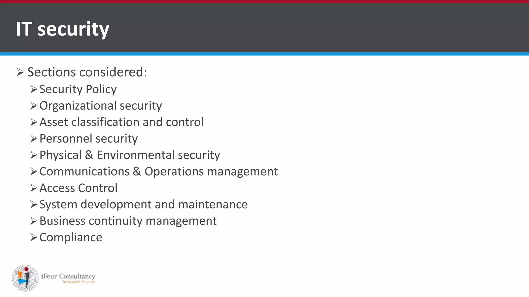  Sections considered:
Security Policy
Organizational security
Asset classification and control
Personnel security
Physical & Environmental security
Communications & Operations management
Access Control
System development and maintenance
Business continuity management
Compliance
IT security
ISO for Software Outsourcing Companies in India
Software Consultancy Indiahttp://www.ifourtechnolab.com
 