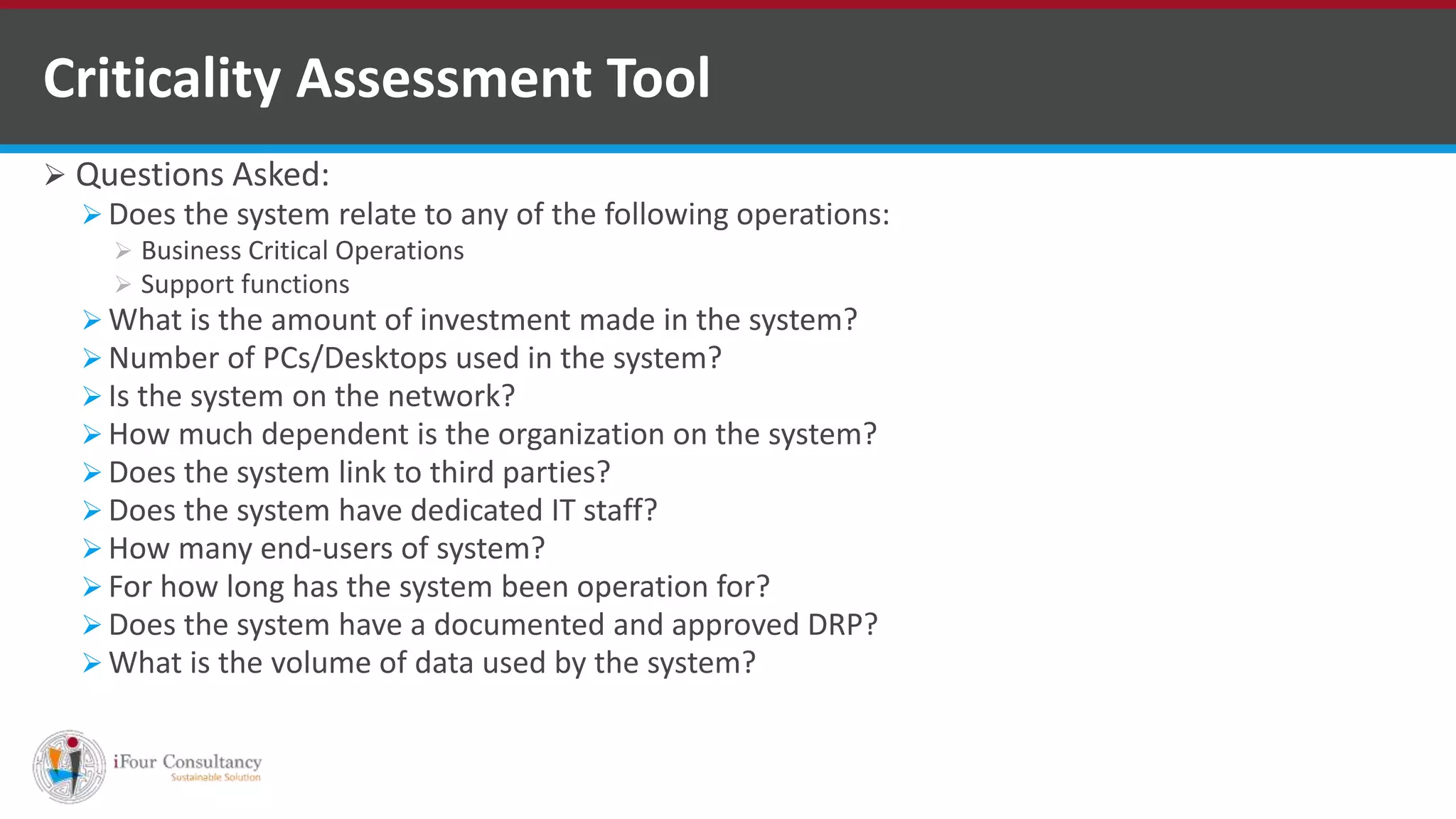  Questions Asked:
 Does the system relate to any of the following operations:
 Business Critical Operations
 Support functions
 What is the amount of investment made in the system?
 Number of PCs/Desktops used in the system?
 Is the system on the network?
 How much dependent is the organization on the system?
 Does the system link to third parties?
 Does the system have dedicated IT staff?
 How many end-users of system?
 For how long has the system been operation for?
 Does the system have a documented and approved DRP?
 What is the volume of data used by the system?
Criticality Assessment Tool
ISO for Software Outsourcing Companies in India Software Consultancy Indiahttp://www.ifourtechnolab.com
 