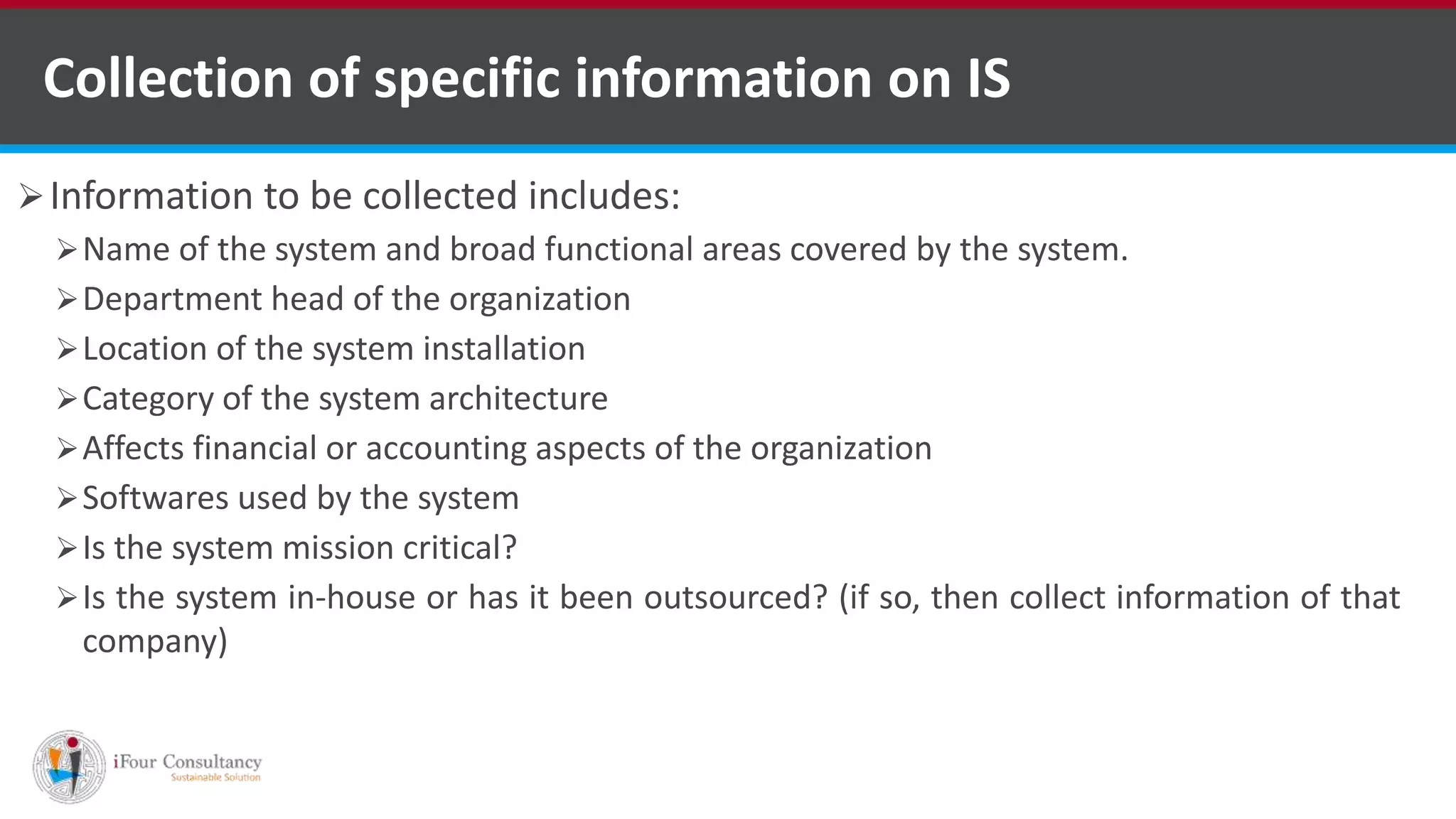 Collection of specific information on IS
Information to be collected includes:
Name of the system and broad functional areas covered by the system.
Department head of the organization
Location of the system installation
Category of the system architecture
Affects financial or accounting aspects of the organization
Softwares used by the system
Is the system mission critical?
Is the system in-house or has it been outsourced? (if so, then collect information of that
company)
ISO for Software Outsourcing Companies in India Software Consultancy Indiahttp://www.ifourtechnolab.com
 