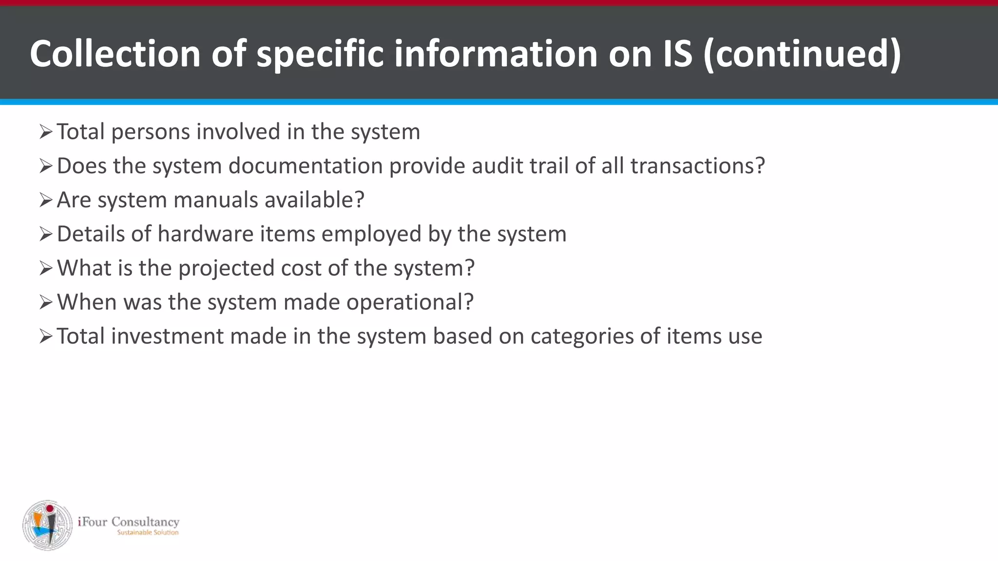 Collection of specific information on IS (continued)
Total persons involved in the system
Does the system documentation provide audit trail of all transactions?
Are system manuals available?
Details of hardware items employed by the system
What is the projected cost of the system?
When was the system made operational?
Total investment made in the system based on categories of items use
ISO for Software Outsourcing Companies in India Software Consultancy Indiahttp://www.ifourtechnolab.com
 