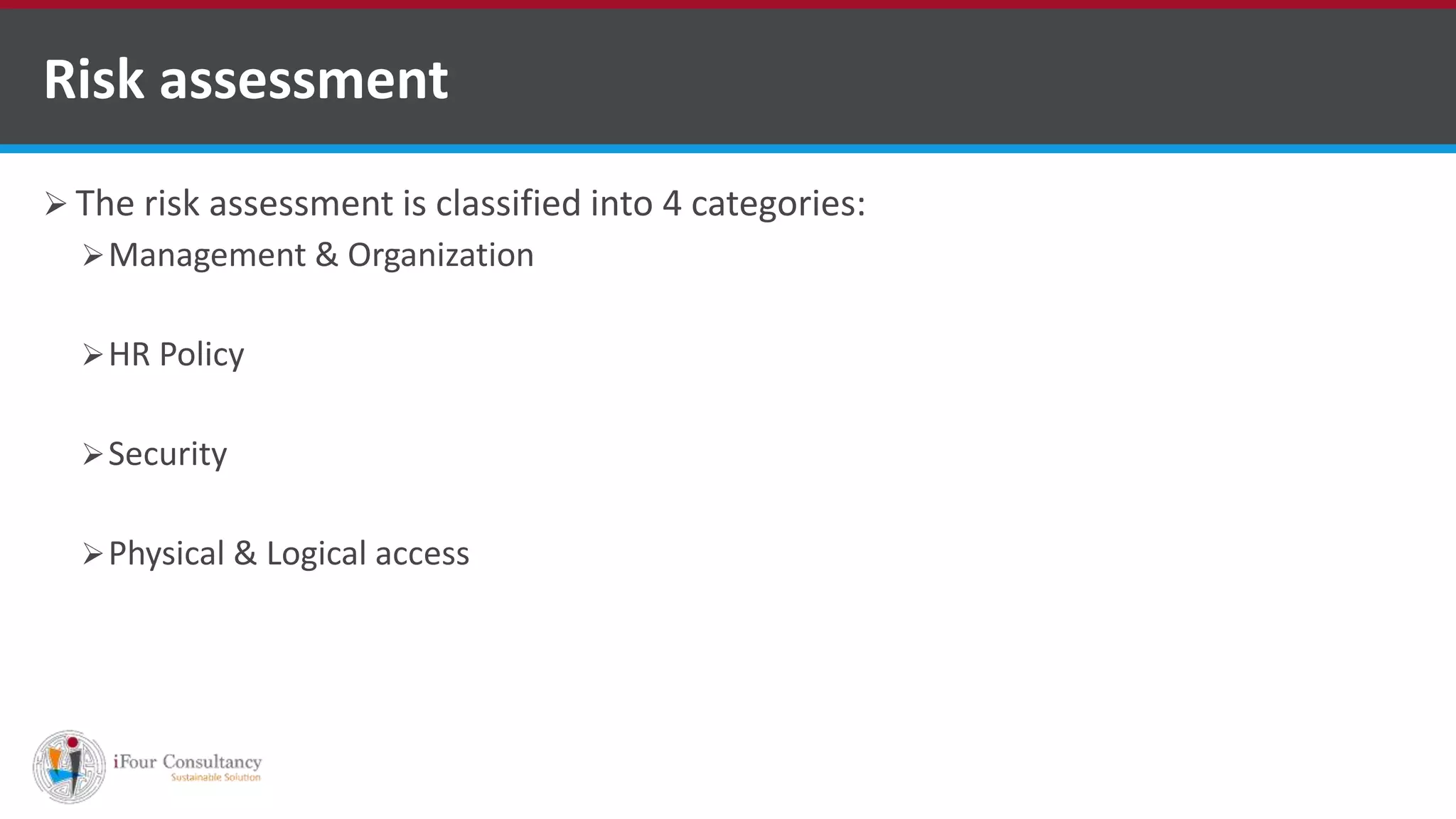  The risk assessment is classified into 4 categories:
Management & Organization
HR Policy
Security
Physical & Logical access
Risk assessment
ISO for Software Outsourcing Companies in India
Software Consultancy Indiahttp://www.ifourtechnolab.com
 
