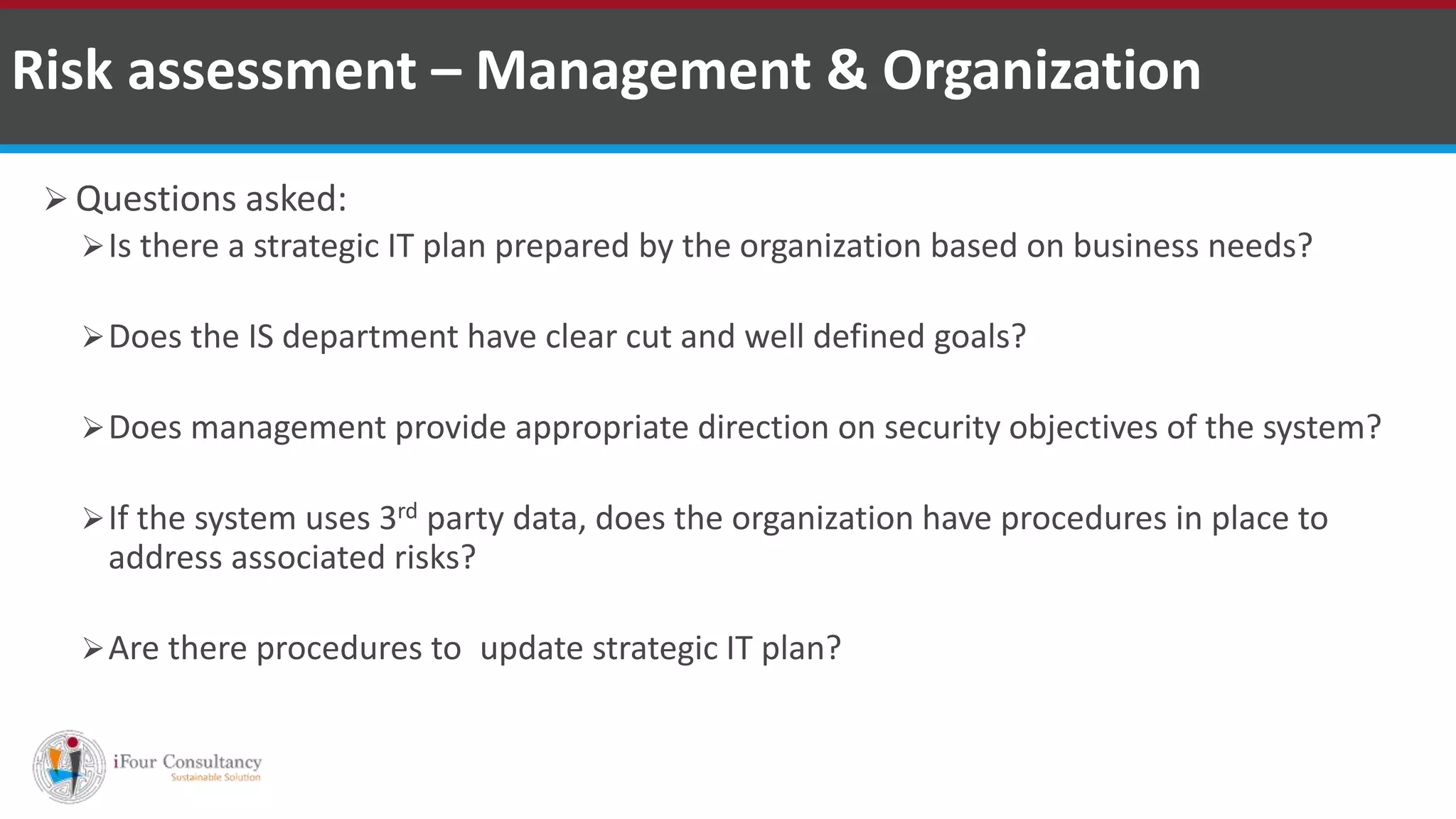  Questions asked:
Is there a strategic IT plan prepared by the organization based on business needs?
Does the IS department have clear cut and well defined goals?
Does management provide appropriate direction on security objectives of the system?
If the system uses 3rd party data, does the organization have procedures in place to
address associated risks?
Are there procedures to update strategic IT plan?
Risk assessment – Management & Organization
ISO for Software Outsourcing Companies in India Software Consultancy Indiahttp://www.ifourtechnolab.com
 
