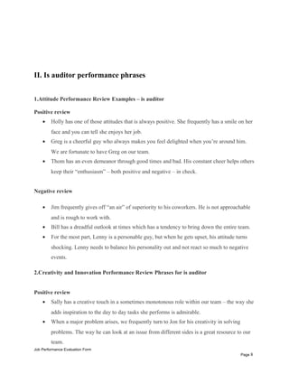 II. Is auditor performance phrases
1.Attitude Performance Review Examples – is auditor
Positive review
• Holly has one of those attitudes that is always positive. She frequently has a smile on her
face and you can tell she enjoys her job.
• Greg is a cheerful guy who always makes you feel delighted when you’re around him.
We are fortunate to have Greg on our team.
• Thom has an even demeanor through good times and bad. His constant cheer helps others
keep their “enthusiasm” – both positive and negative – in check.
Negative review
• Jim frequently gives off “an air” of superiority to his coworkers. He is not approachable
and is rough to work with.
• Bill has a dreadful outlook at times which has a tendency to bring down the entire team.
• For the most part, Lenny is a personable guy, but when he gets upset, his attitude turns
shocking. Lenny needs to balance his personality out and not react so much to negative
events.
2.Creativity and Innovation Performance Review Phrases for is auditor
Positive review
• Sally has a creative touch in a sometimes monotonous role within our team – the way she
adds inspiration to the day to day tasks she performs is admirable.
• When a major problem arises, we frequently turn to Jon for his creativity in solving
problems. The way he can look at an issue from different sides is a great resource to our
team.
Job Performance Evaluation Form
Page 8
 