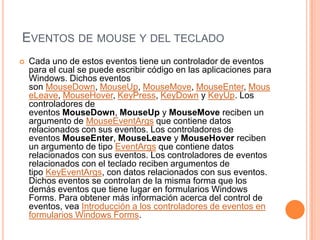 EVENTOS DE MOUSE Y DEL TECLADO


Cada uno de estos eventos tiene un controlador de eventos
para el cual se puede escribir código en las aplicaciones para
Windows. Dichos eventos
son MouseDown, MouseUp, MouseMove, MouseEnter, Mous
eLeave, MouseHover, KeyPress, KeyDown y KeyUp. Los
controladores de
eventos MouseDown, MouseUp y MouseMove reciben un
argumento de MouseEventArgs que contiene datos
relacionados con sus eventos. Los controladores de
eventos MouseEnter, MouseLeave y MouseHover reciben
un argumento de tipo EventArgs que contiene datos
relacionados con sus eventos. Los controladores de eventos
relacionados con el teclado reciben argumentos de
tipo KeyEventArgs, con datos relacionados con sus eventos.
Dichos eventos se controlan de la misma forma que los
demás eventos que tiene lugar en formularios Windows
Forms. Para obtener más información acerca del control de
eventos, vea Introducción a los controladores de eventos en
formularios Windows Forms.

 