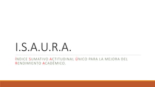 I.S.A.U.R.A.
ÍNDICE SUMATIVO ACTITUDINAL ÚNICO PARA LA MEJORA DEL
RENDIMIENTO ACADÉMICO.
 