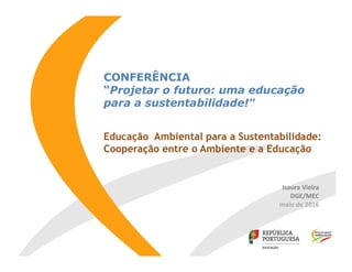 CONFERÊNCIA
“Projetar o futuro: uma educação
para a sustentabilidade!"
Educação Ambiental para a Sustentabilidade:
Cooperação entre o Ambiente e a Educação
Isaura Vieira
DGE/MEC
maio de 2016
 
