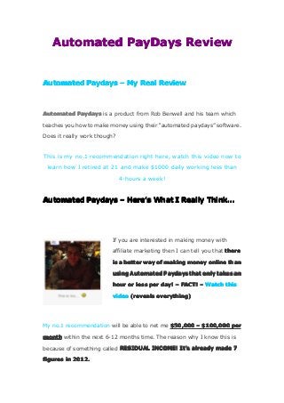 AutomatedAutomatedAutomatedAutomated PayDaysPayDaysPayDaysPayDays ReviewReviewReviewReview
AutomatedAutomatedAutomatedAutomated PaydaysPaydaysPaydaysPaydays –––– MyMyMyMy RealRealRealReal ReviewReviewReviewReview
AutomatedAutomatedAutomatedAutomated PaydaysPaydaysPaydaysPaydays is a product from Rob Benwell and his team which
teaches you how to make money using their “automated paydays” software.
Does it really work though?
This is my no.1 recommendation right here, watch this video now to
learn how I retired at 21 and make $1000 daily working less than
4-hours a week!
AutomatedAutomatedAutomatedAutomated PaydaysPaydaysPaydaysPaydays –––– HereHereHereHere’’’’ssss WhatWhatWhatWhat IIII ReallyReallyReallyReally ThinkThinkThinkThink…………
If you are interested in making money with
affiliate marketing then I can tell you that theretheretherethere
isisisis aaaa betterbetterbetterbetter waywaywayway ofofofof makingmakingmakingmaking moneymoneymoneymoney onlineonlineonlineonline thanthanthanthan
usingusingusingusing AutomatedAutomatedAutomatedAutomated PaydaysPaydaysPaydaysPaydays thatthatthatthat onlyonlyonlyonly takestakestakestakes anananan
hourhourhourhour orororor lesslesslessless perperperper day!day!day!day! –––– FACT!FACT!FACT!FACT! –––– WatchWatchWatchWatch thisthisthisthis
videovideovideovideo (reveals(reveals(reveals(reveals everything)everything)everything)everything)
My no.1 recommendation will be able to net me $50,000$50,000$50,000$50,000 –––– $100,000$100,000$100,000$100,000 perperperper
monthmonthmonthmonth within the next 6-12 months time. The reason why I know this is
because of something called RESIDUALRESIDUALRESIDUALRESIDUAL INCOME!INCOME!INCOME!INCOME! ItItItIt’’’’ssss alreadyalreadyalreadyalready mademademademade 7777
figuresfiguresfiguresfigures inininin 2012.2012.2012.2012.
 