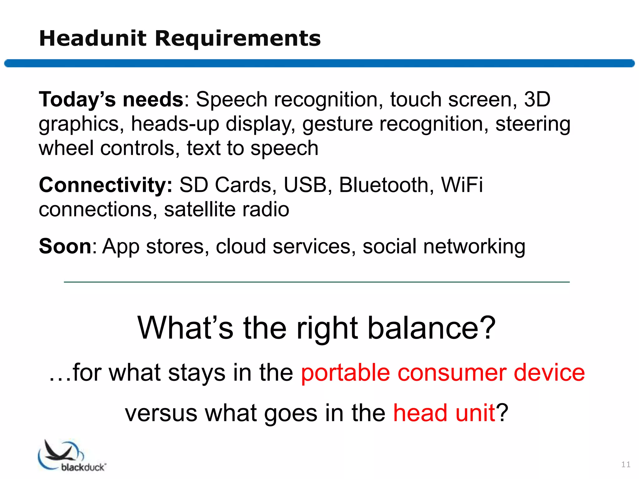 Headunit Requirements

Today’s needs: Speech recognition, touch screen, 3D
graphics, heads-up display, gesture recognition, steering
wheel controls, text to speech
Connectivity: SD Cards, USB, Bluetooth, WiFi
connections, satellite radio
Soon: App stores, cloud services, social networking



          What’s the right balance?
…for what stays in the portable consumer device
         versus what goes in the head unit?
                                                            11
 