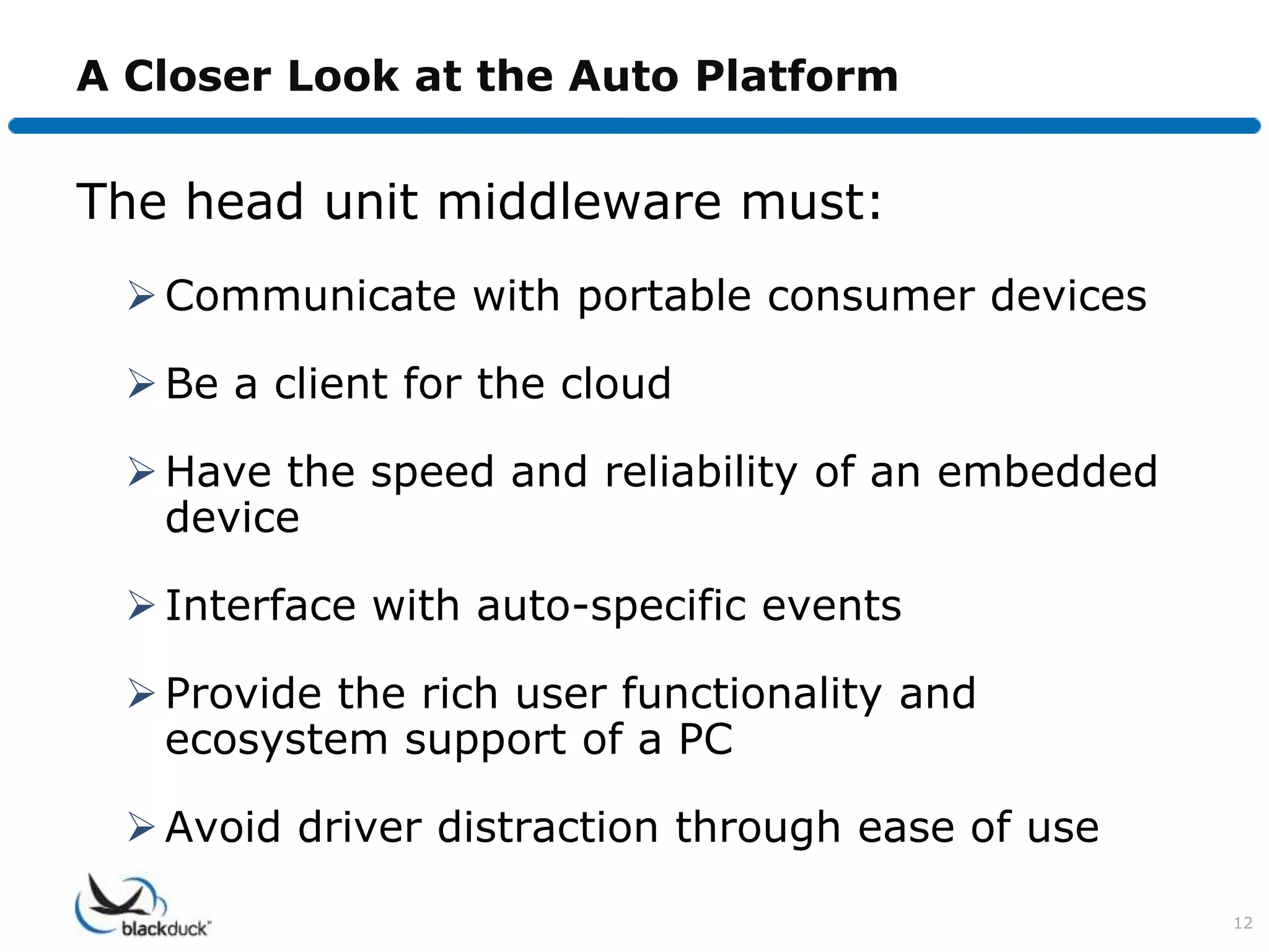 A Closer Look at the Auto Platform


The head unit middleware must:
   Communicate with portable consumer devices

   Be a client for the cloud

   Have the speed and reliability of an embedded
    device

   Interface with auto-specific events

   Provide the rich user functionality and
    ecosystem support of a PC

   Avoid driver distraction through ease of use

                                                    12
 