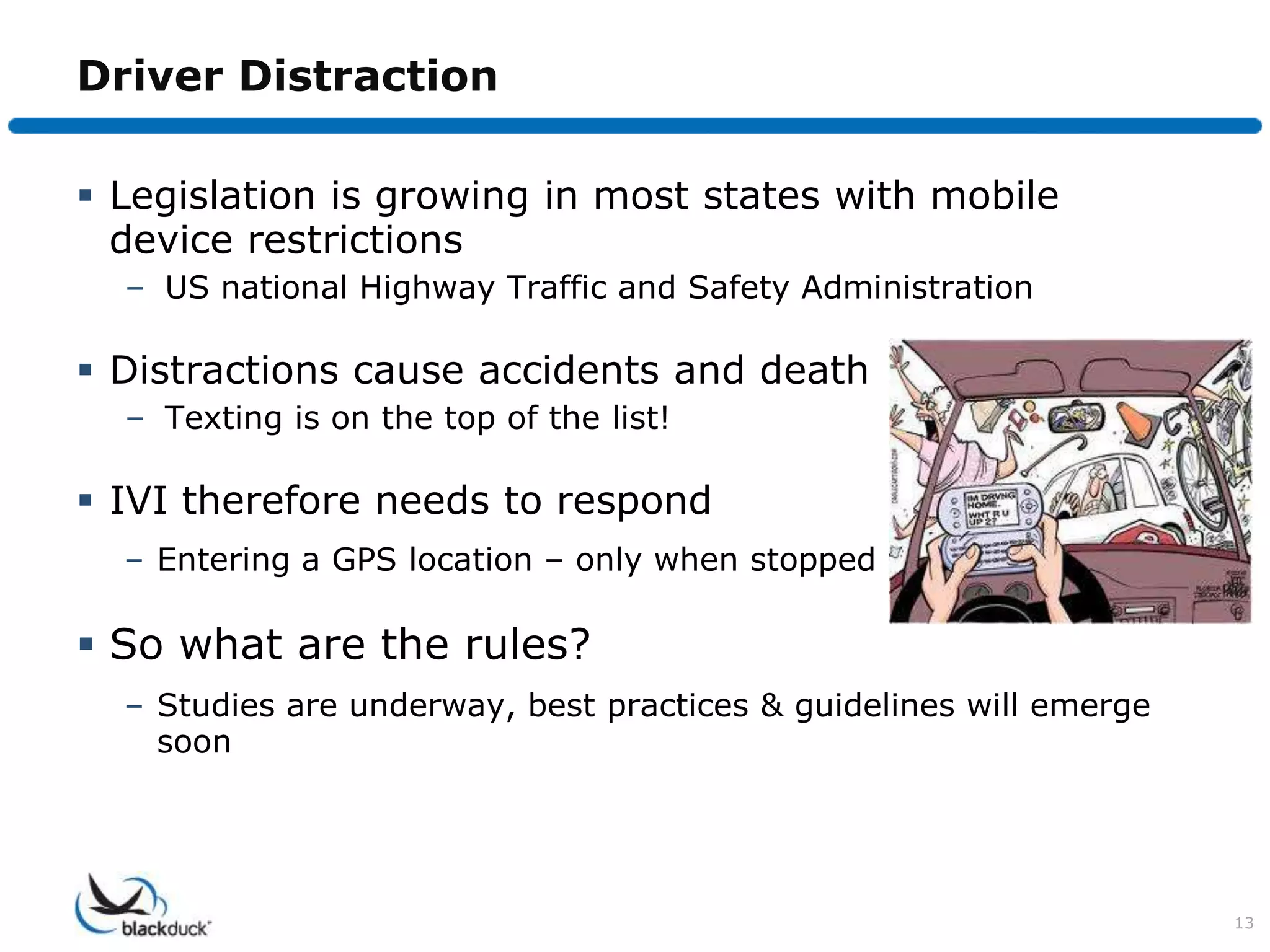 Driver Distraction

 Legislation is growing in most states with mobile
  device restrictions
  – US national Highway Traffic and Safety Administration

 Distractions cause accidents and death
  – Texting is on the top of the list!

 IVI therefore needs to respond
  – Entering a GPS location – only when stopped

 So what are the rules?
  – Studies are underway, best practices & guidelines will emerge
    soon




                                                                    13
 