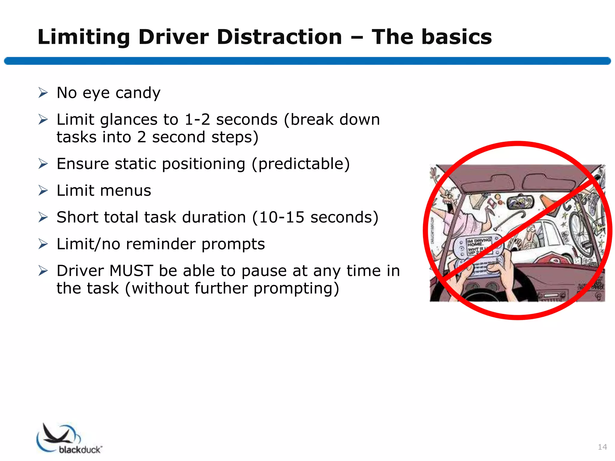Limiting Driver Distraction – The basics

 No eye candy
 Limit glances to 1-2 seconds (break down
  tasks into 2 second steps)
 Ensure static positioning (predictable)
 Limit menus
 Short total task duration (10-15 seconds)
 Limit/no reminder prompts
 Driver MUST be able to pause at any time in
  the task (without further prompting)




                                                14
 